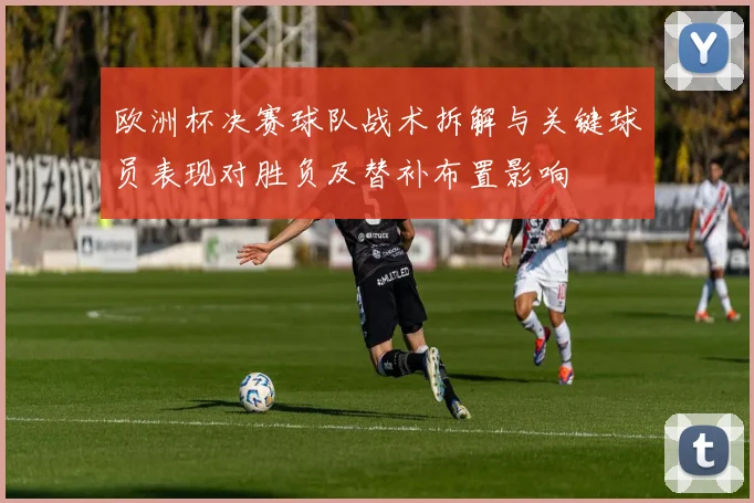欧洲杯决赛球队战术拆解与关键球员表现对胜负及替补布置影响