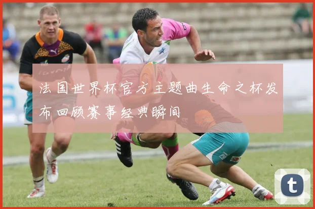 法国世界杯官方主题曲生命之杯发布回顾赛事经典瞬间