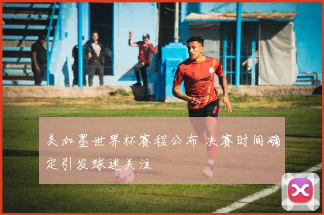 美加墨世界杯赛程公布 决赛时间确定引发球迷关注