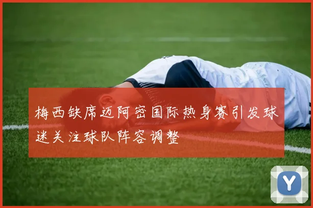 梅西缺席迈阿密国际热身赛引发球迷关注球队阵容调整