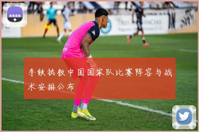 李铁执教中国国家队比赛阵容与战术安排公布