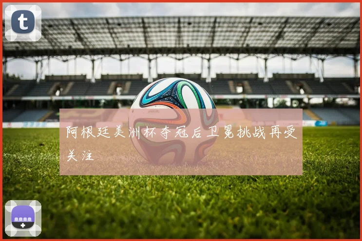 阿根廷美洲杯夺冠后卫冕挑战再受关注