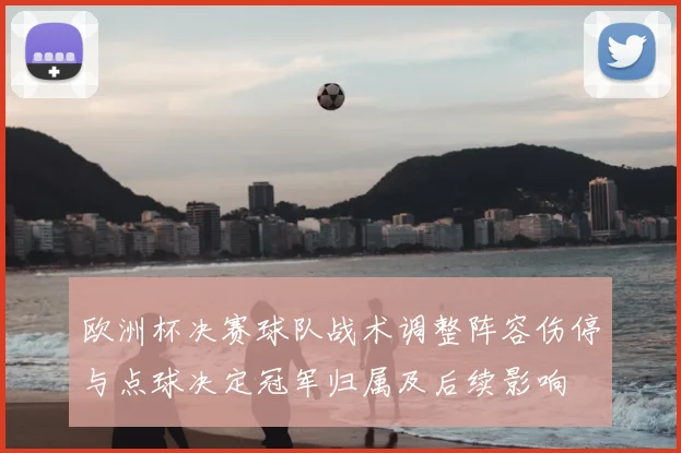 欧洲杯决赛球队战术调整阵容伤停与点球决定冠军归属及后续影响
