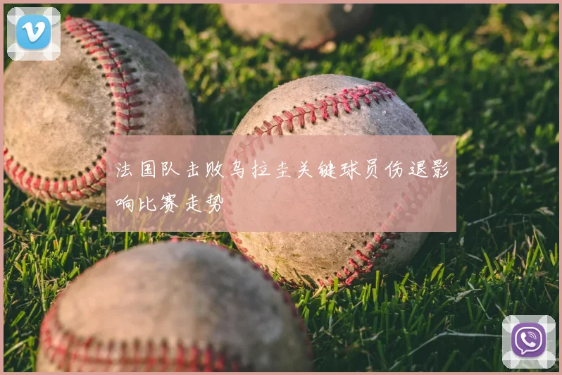 法国队击败乌拉圭关键球员伤退影响比赛走势