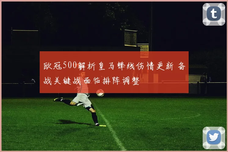 欧冠500解析皇马锋线伤情更新 备战关键战面临排阵调整