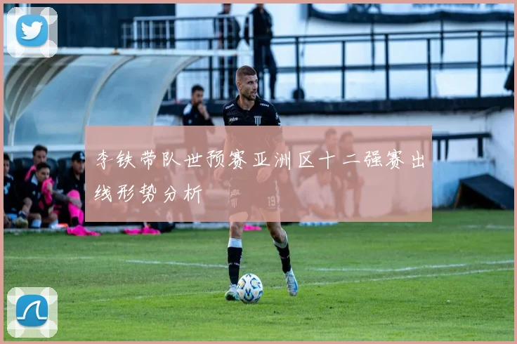 李铁带队世预赛亚洲区十二强赛出线形势分析