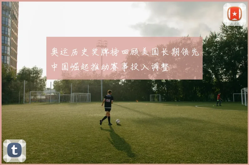 奥运历史奖牌榜回顾美国长期领先中国崛起推动赛事投入调整