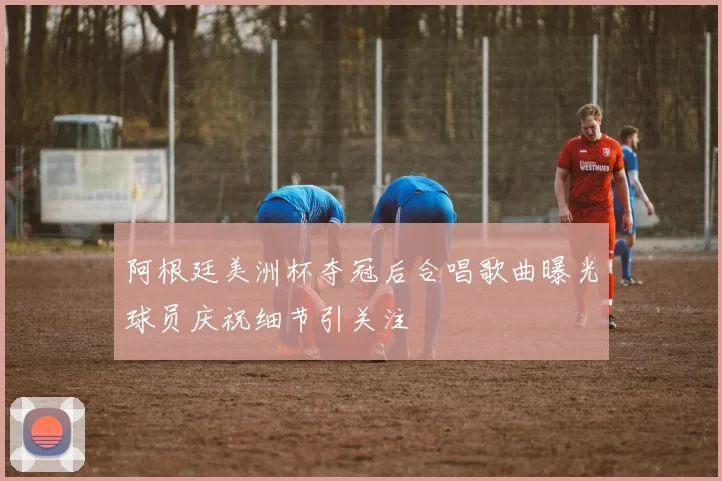 阿根廷美洲杯夺冠后合唱歌曲曝光球员庆祝细节引关注