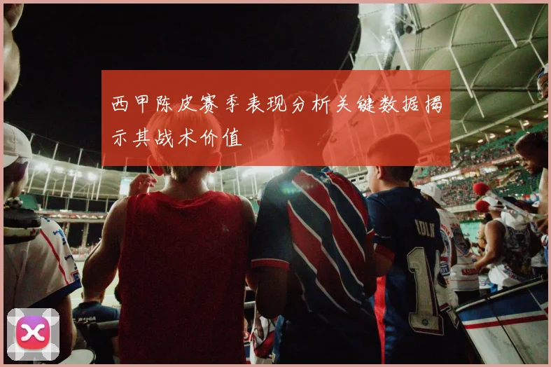 西甲陈皮赛季表现分析关键数据揭示其战术价值