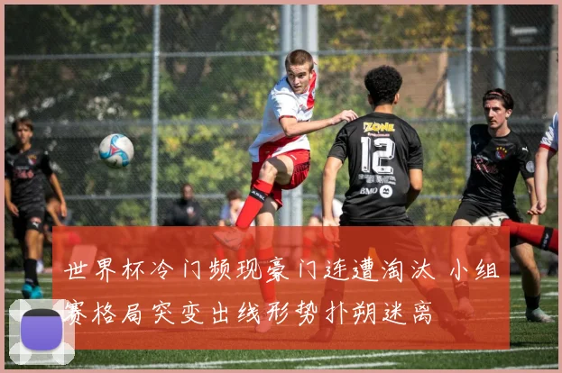 世界杯冷门频现豪门连遭淘汰 小组赛格局突变出线形势扑朔迷离