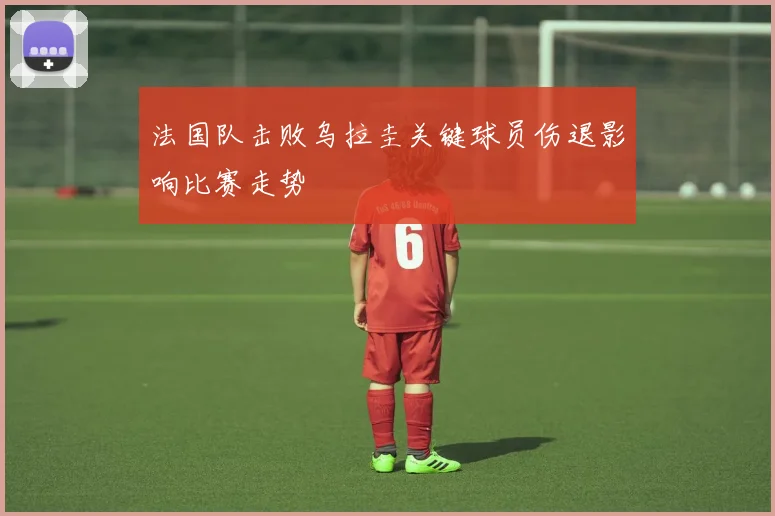法国队击败乌拉圭关键球员伤退影响比赛走势