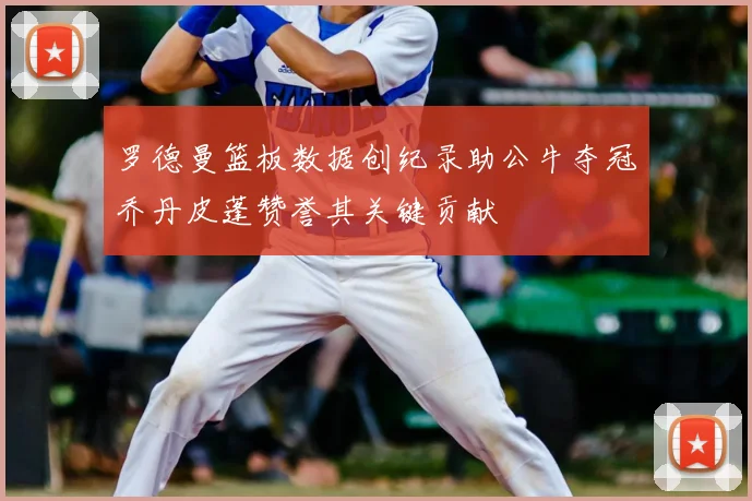 罗德曼篮板数据创纪录助公牛夺冠乔丹皮蓬赞誉其关键贡献