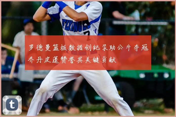 罗德曼篮板数据创纪录助公牛夺冠乔丹皮蓬赞誉其关键贡献