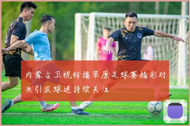 内蒙古卫视转播草原足球赛精彩对决引发球迷持续关注