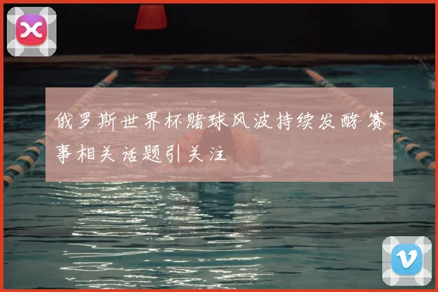 俄罗斯世界杯赌球风波持续发酵 赛事相关话题引关注