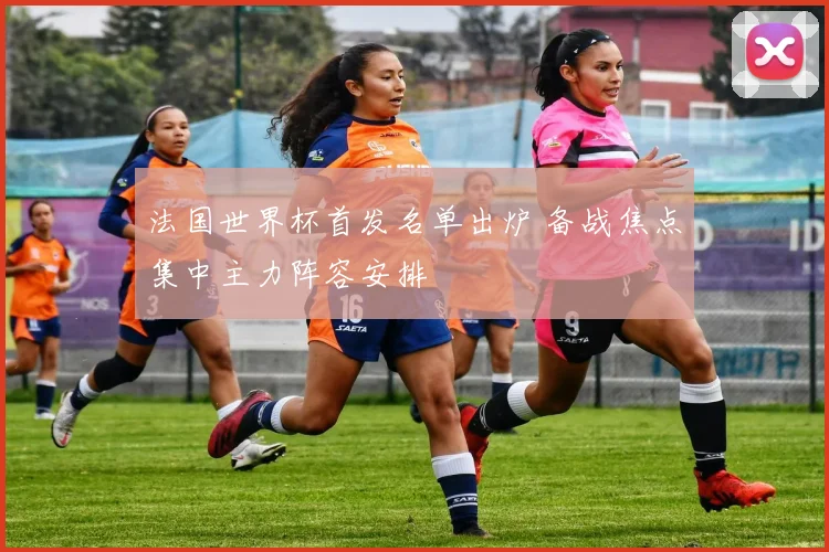 法国世界杯首发名单出炉 备战焦点集中主力阵容安排