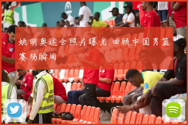 姚明奥运会照片曝光 回顾中国男篮赛场瞬间